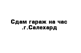 Сдам гараж на час .г.Салехард